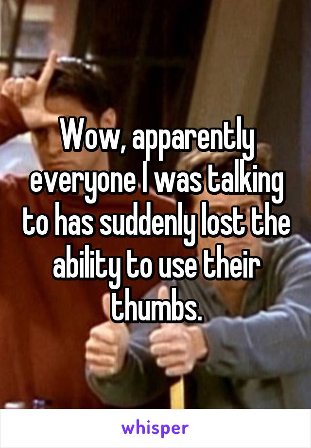 Wow, apparently everyone I was talking to has suddenly lost the ability to use their thumbs.