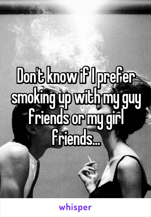 Don't know if I prefer smoking up with my guy friends or my girl friends...