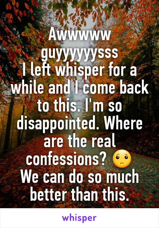 Awwwww guyyyyyysss
I left whisper for a while and I come back to this. I'm so disappointed. Where are the real confessions? 🙁
We can do so much better than this.