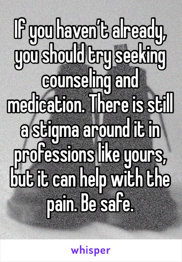 If you haven’t already, you should try seeking counseling and medication. There is still a stigma around it in professions like yours, but it can help with the pain. Be safe. 