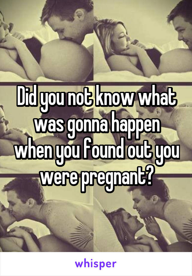 Did you not know what was gonna happen when you found out you were pregnant?