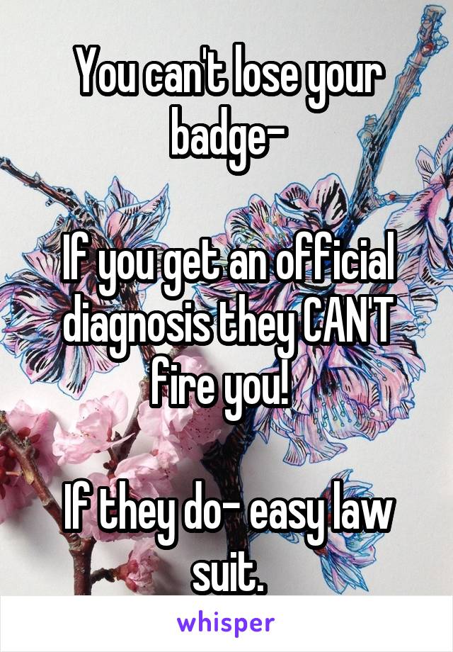 You can't lose your badge-

If you get an official diagnosis they CAN'T fire you!  

If they do- easy law suit.