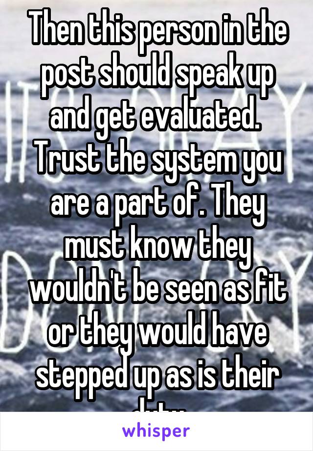 Then this person in the post should speak up and get evaluated.  Trust the system you are a part of. They must know they wouldn't be seen as fit or they would have stepped up as is their duty