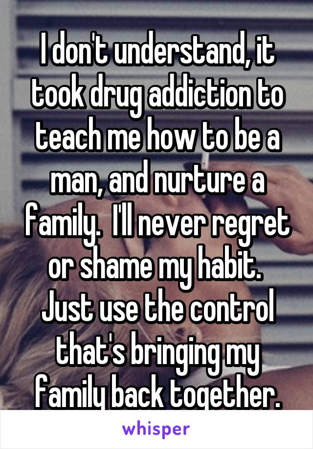 I don't understand, it took drug addiction to teach me how to be a man, and nurture a family.  I'll never regret or shame my habit.  Just use the control that's bringing my family back together.