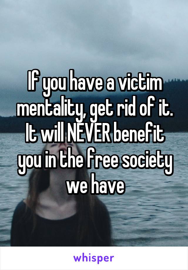 If you have a victim mentality, get rid of it. It will NEVER benefit you in the free society we have