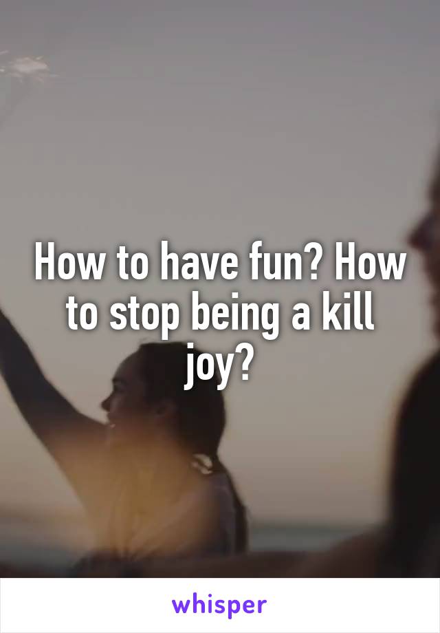How to have fun? How to stop being a kill joy?