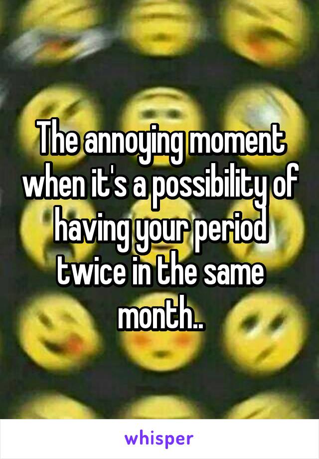 The annoying moment when it's a possibility of having your period twice in the same month..