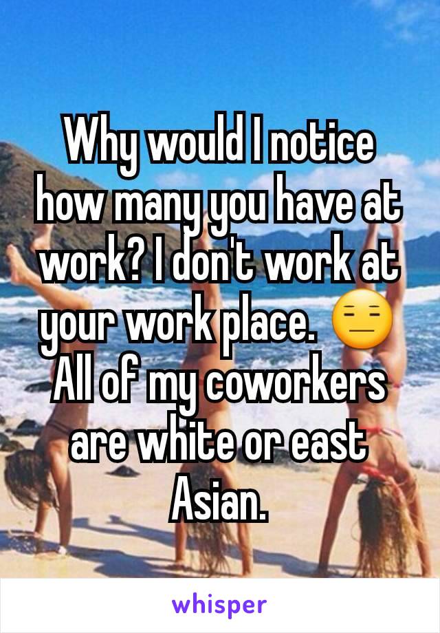Why would I notice how many you have at work? I don't work at your work place. 😑 All of my coworkers are white or east Asian.