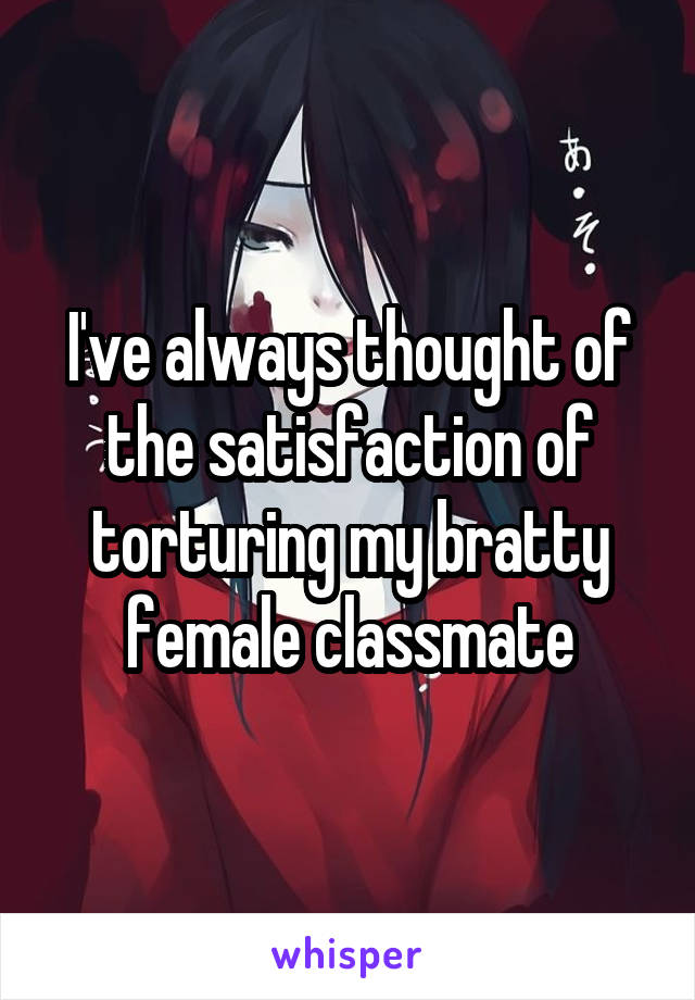 I've always thought of the satisfaction of torturing my bratty female classmate
