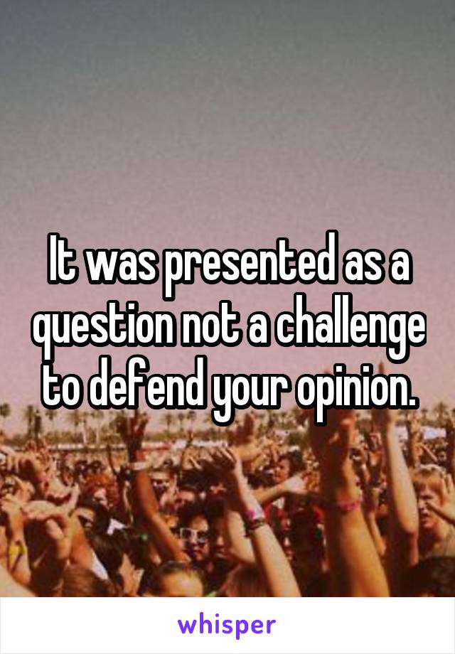 It was presented as a question not a challenge to defend your opinion.