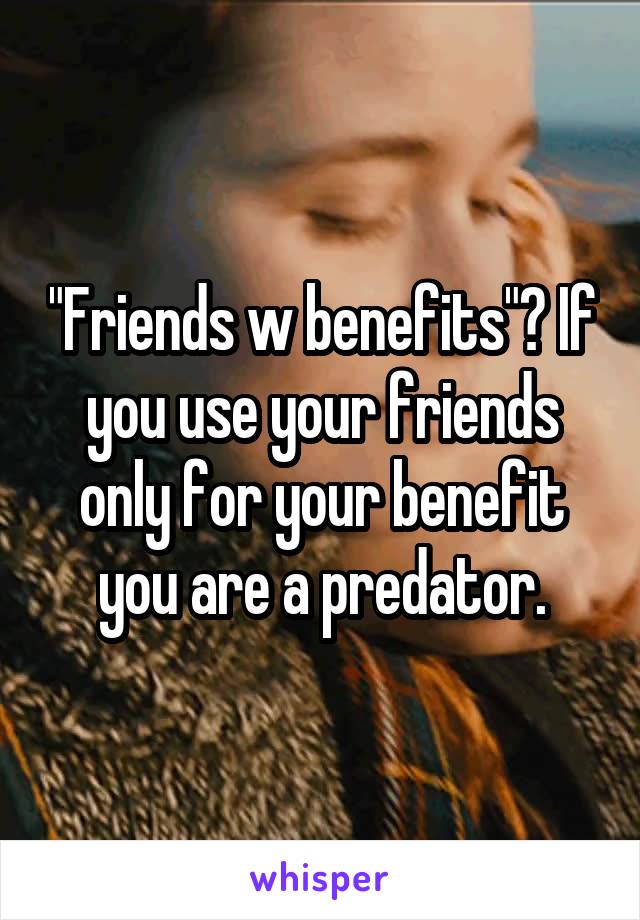 "Friends w benefits"? If you use your friends only for your benefit you are a predator.