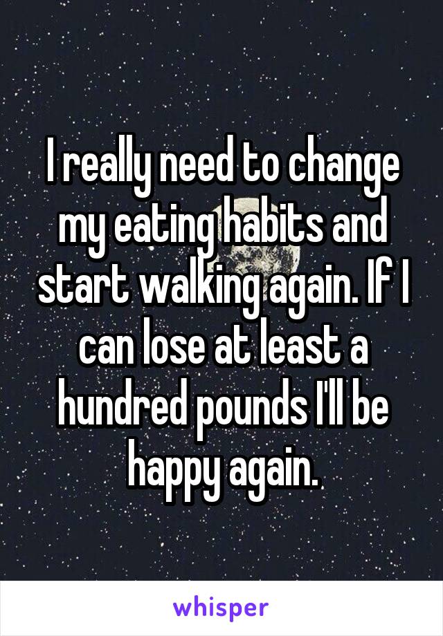 I really need to change my eating habits and start walking again. If I can lose at least a hundred pounds I'll be happy again.