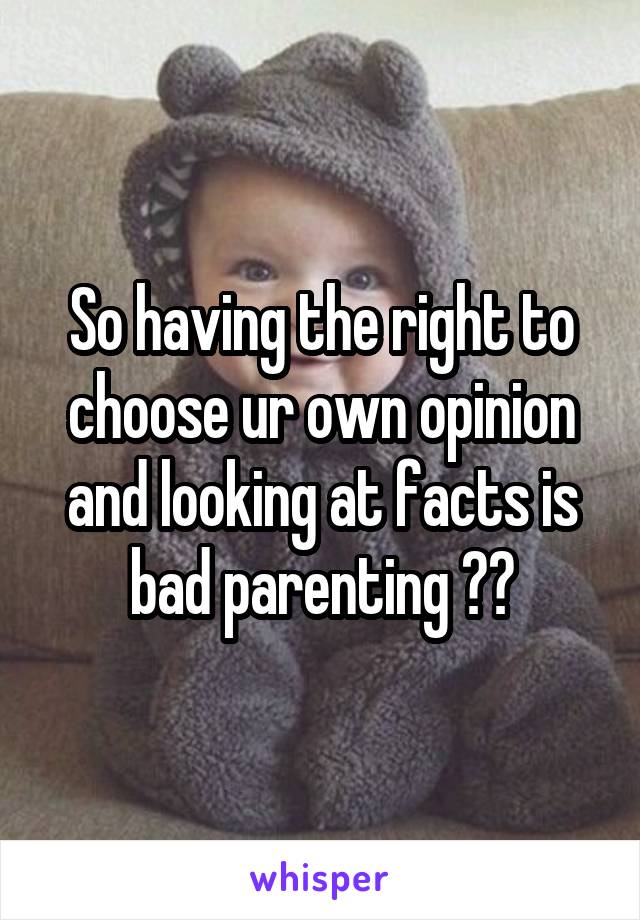 So having the right to choose ur own opinion and looking at facts is bad parenting ??