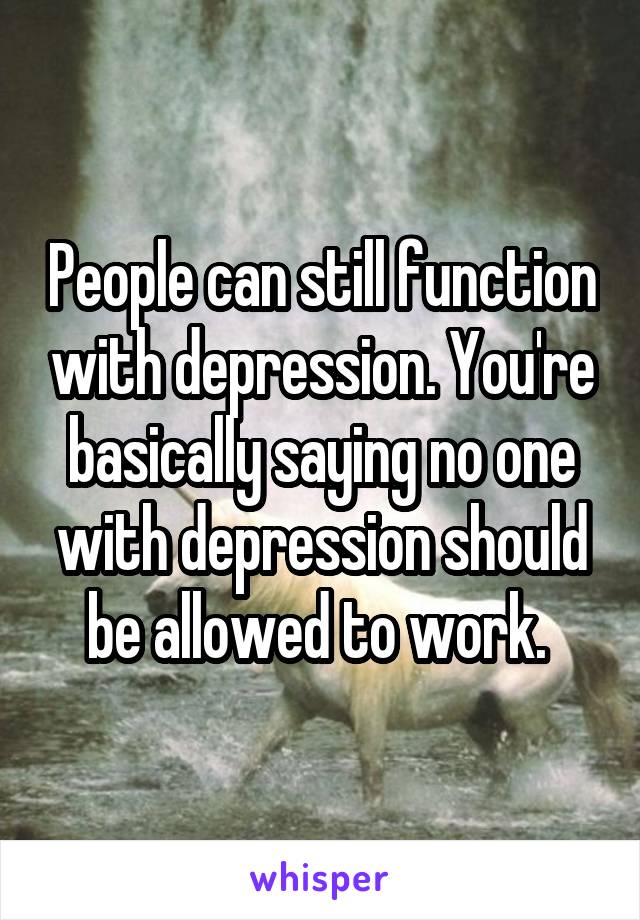 People can still function with depression. You're basically saying no one with depression should be allowed to work. 