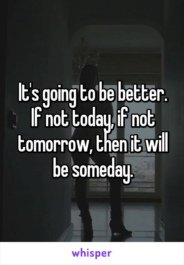 It's going to be better. If not today, if not tomorrow, then it will be someday.