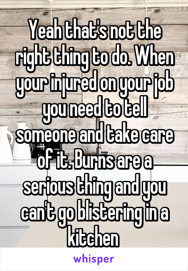 Yeah that's not the right thing to do. When your injured on your job you need to tell someone and take care of it. Burns are a serious thing and you can't go blistering in a kitchen 