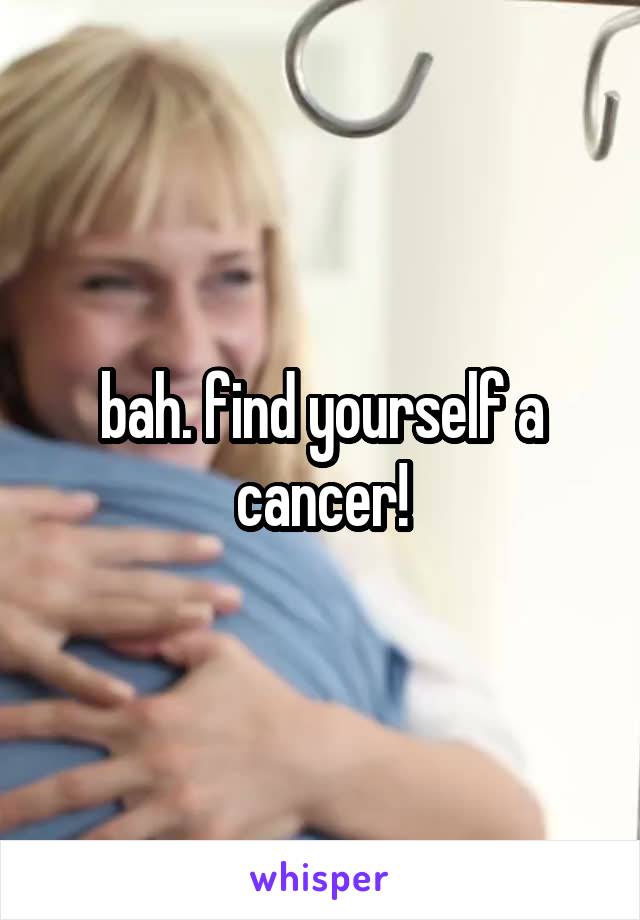 bah. find yourself a cancer!