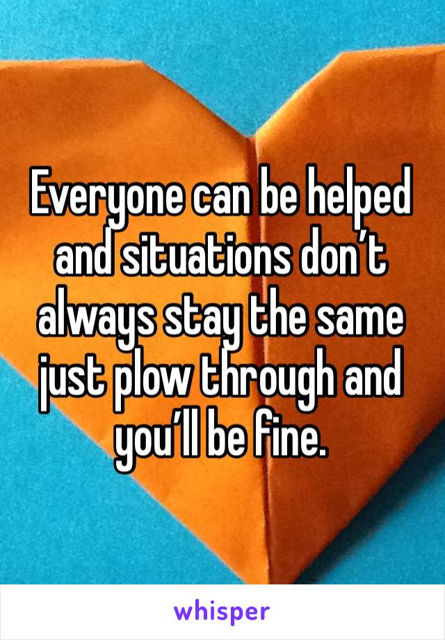 Everyone can be helped and situations don’t always stay the same just plow through and you’ll be fine. 