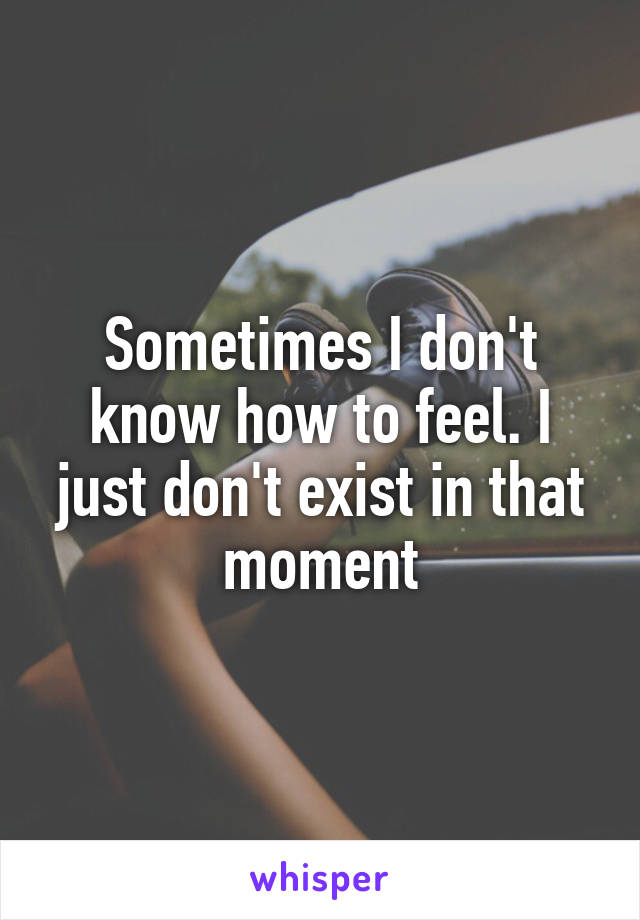 Sometimes I don't know how to feel. I just don't exist in that moment