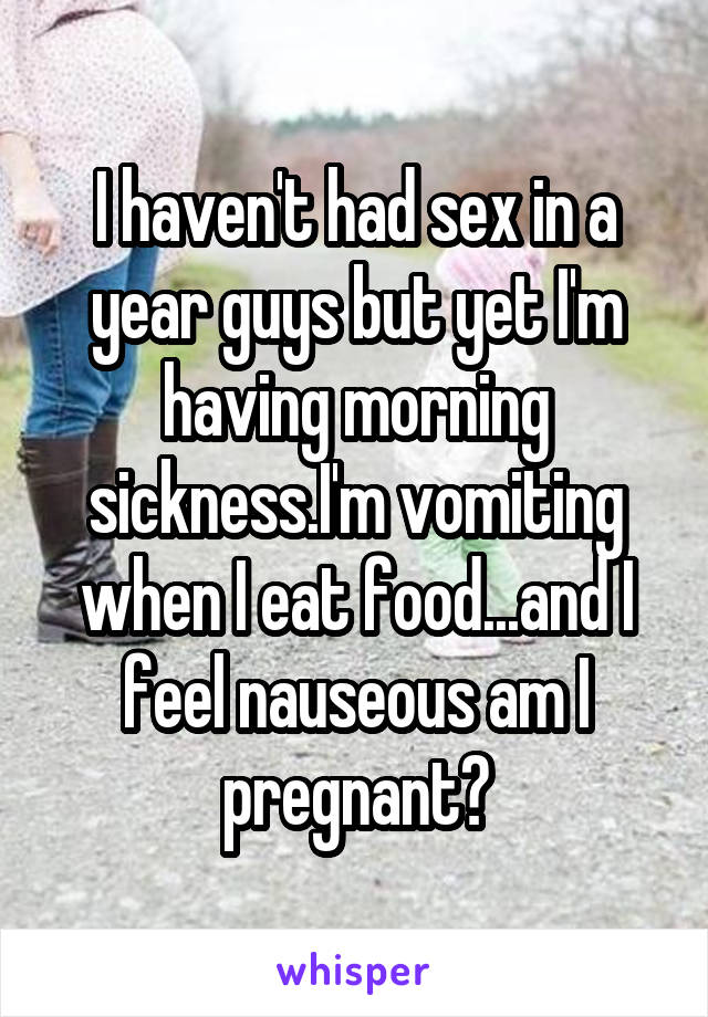 I haven't had sex in a year guys but yet I'm having morning sickness.I'm vomiting when I eat food...and I feel nauseous am I pregnant?