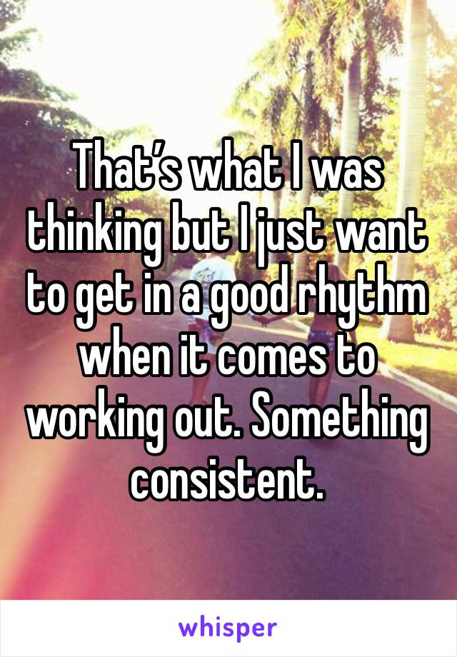 That’s what I was thinking but I just want to get in a good rhythm when it comes to working out. Something consistent. 
