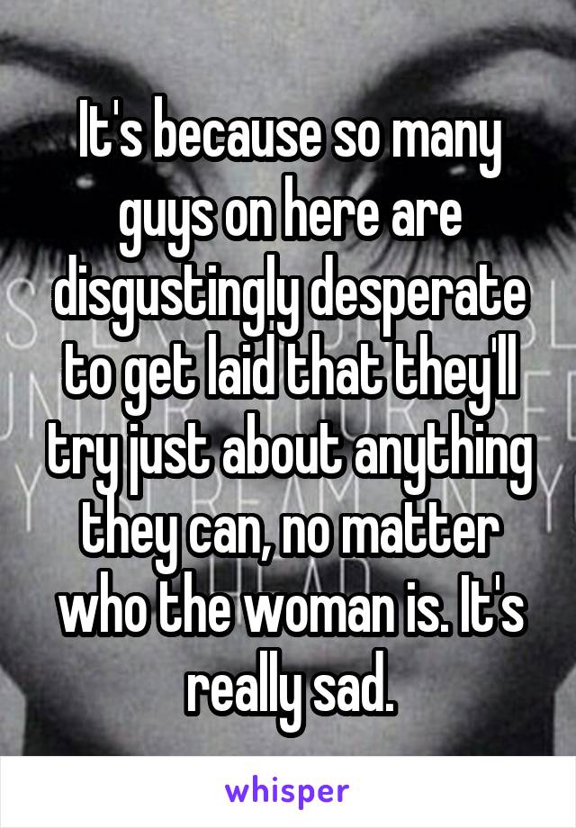 It's because so many guys on here are disgustingly desperate to get laid that they'll try just about anything they can, no matter who the woman is. It's really sad.