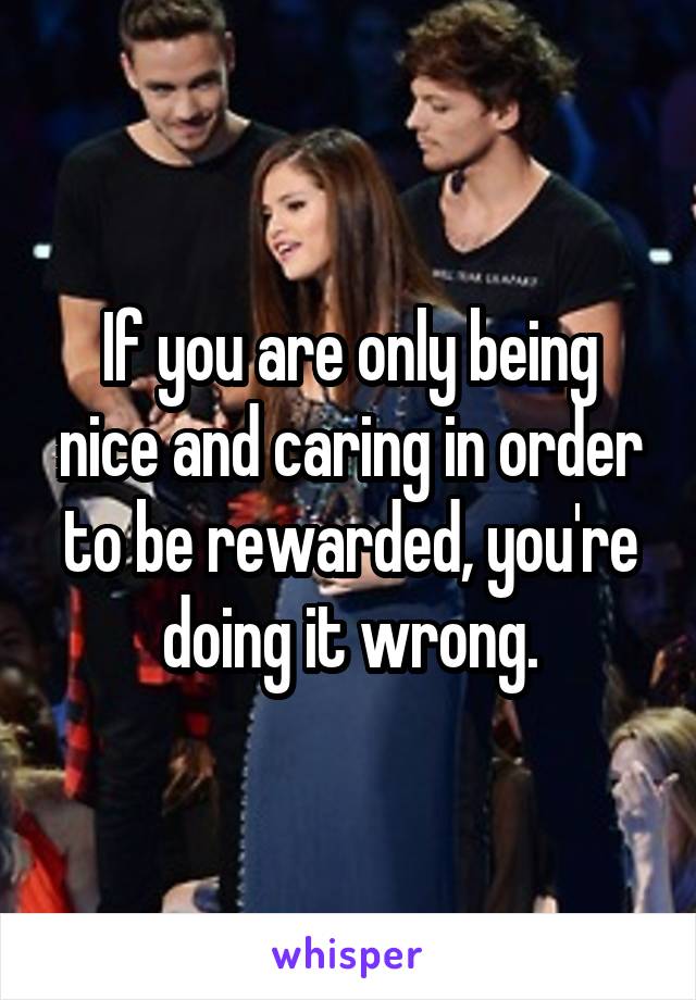 If you are only being nice and caring in order to be rewarded, you're doing it wrong.