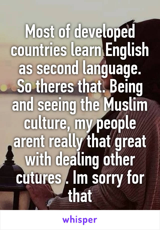 Most of developed countries learn English as second language. So theres that. Being and seeing the Muslim culture, my people arent really that great with dealing other cutures . Im sorry for that