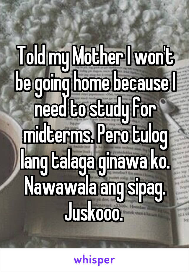 Told my Mother I won't be going home because I need to study for midterms. Pero tulog lang talaga ginawa ko. Nawawala ang sipag. Juskooo. 