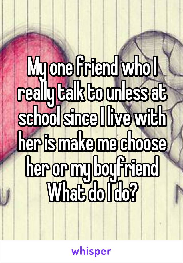 My one friend who I really talk to unless at school since I live with her is make me choose her or my boyfriend
What do I do?