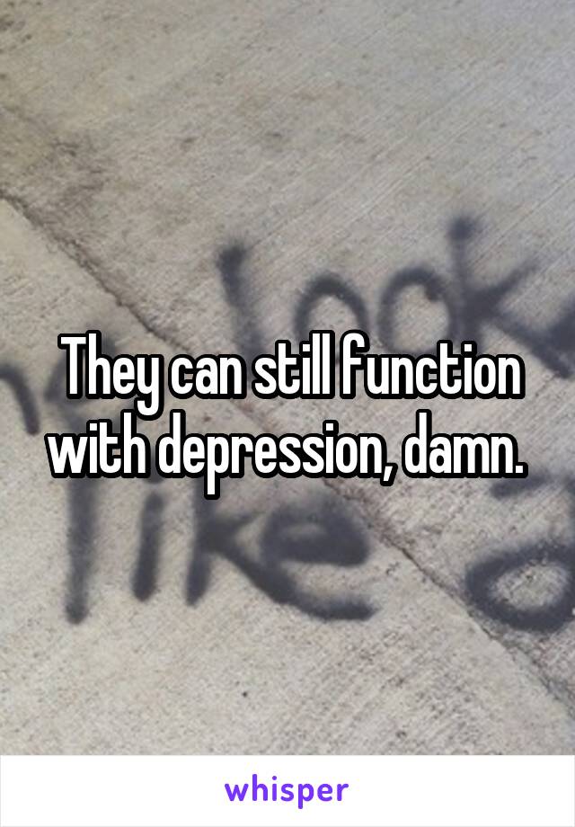 They can still function with depression, damn. 