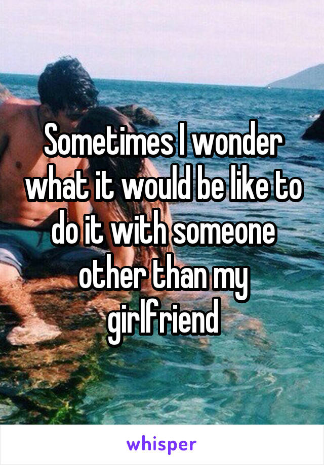 Sometimes I wonder what it would be like to do it with someone other than my girlfriend