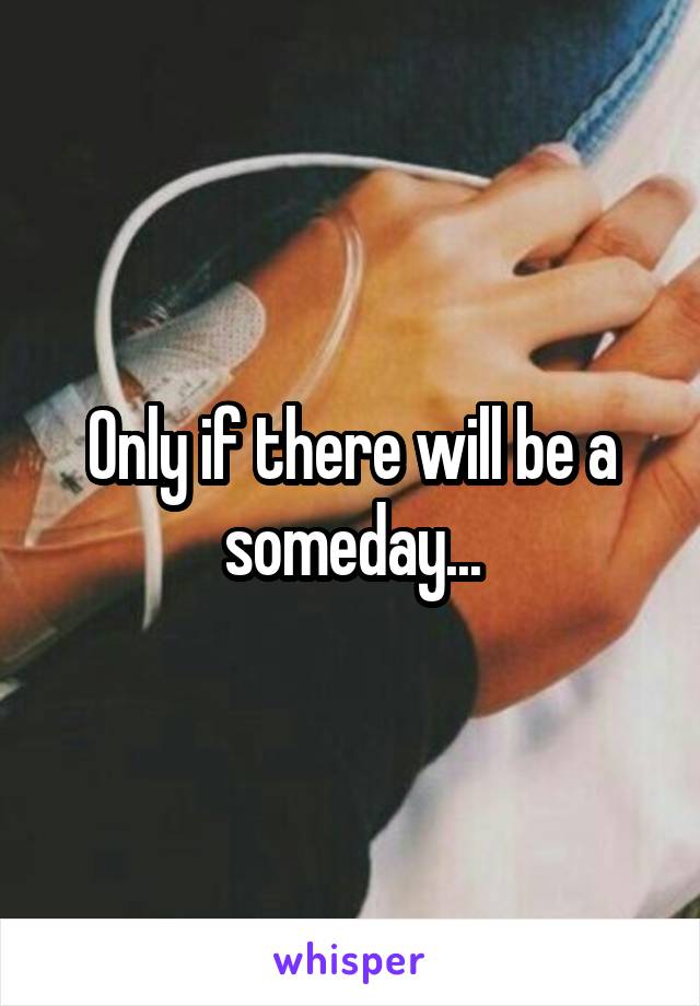 Only if there will be a someday...