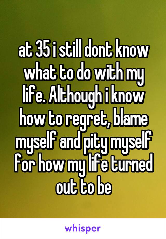 at 35 i still dont know what to do with my life. Although i know how to regret, blame myself and pity myself for how my life turned out to be