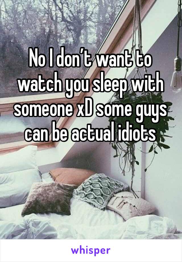 No I don’t want to watch you sleep with someone xD some guys can be actual idiots 