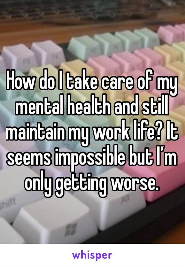 How do I take care of my mental health and still maintain my work life? It seems impossible but I’m only getting worse. 