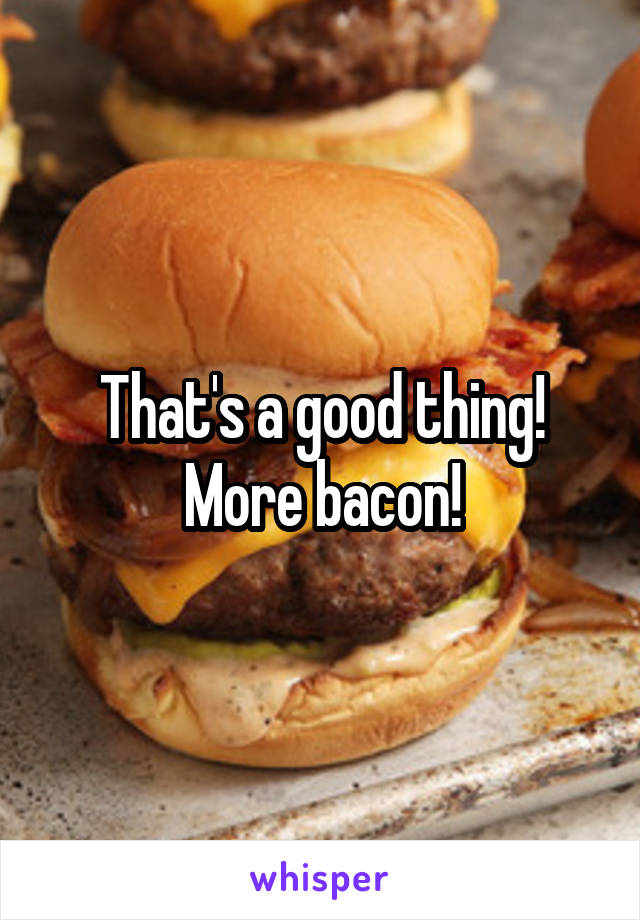That's a good thing! More bacon!