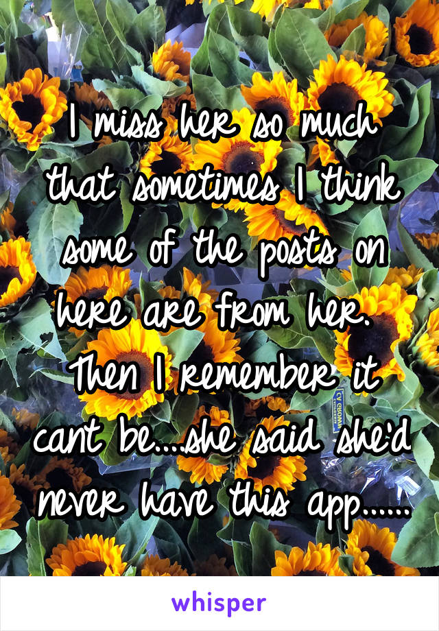 I miss her so much that sometimes I think some of the posts on here are from her.  Then I remember it cant be....she said she'd never have this app......