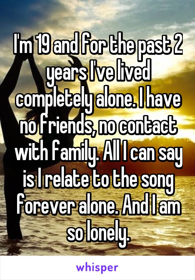 I'm 19 and for the past 2 years I've lived completely alone. I have no friends, no contact with family. All I can say is I relate to the song forever alone. And I am so lonely.