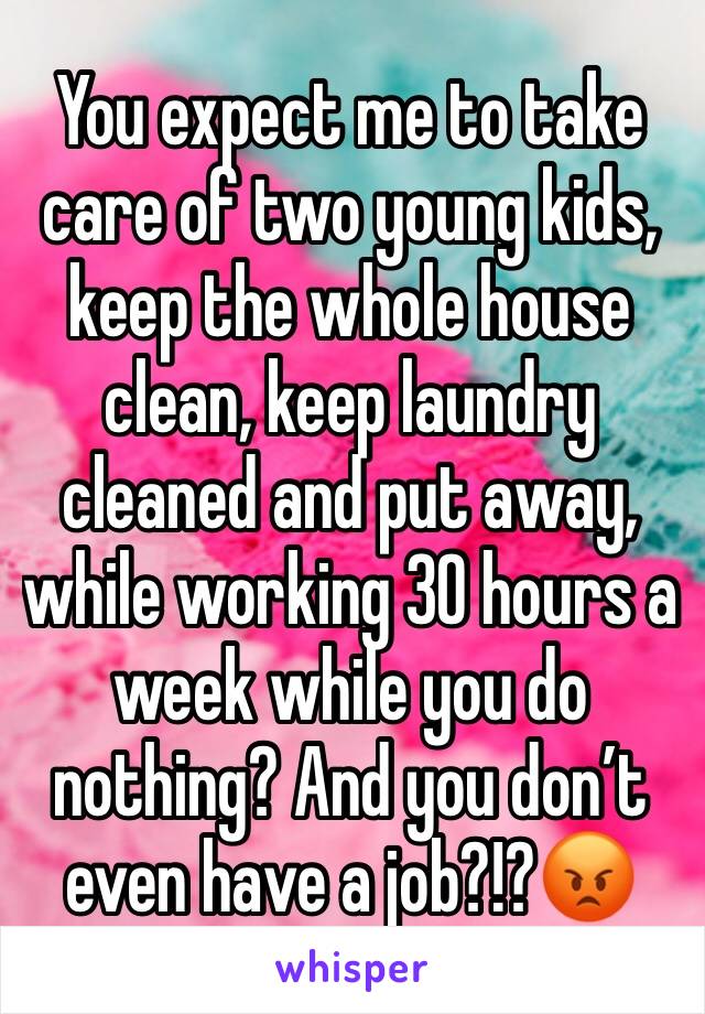 You expect me to take care of two young kids, keep the whole house clean, keep laundry cleaned and put away, while working 30 hours a week while you do nothing? And you don’t even have a job?!?😡