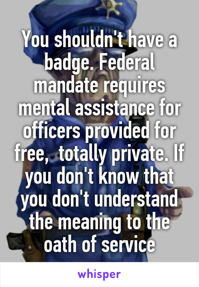 You shouldn't have a badge. Federal mandate requires mental assistance for officers provided for free,  totally private. If you don't know that you don't understand the meaning to the oath of service