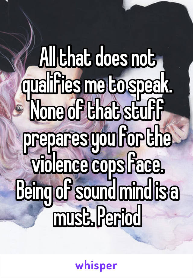 All that does not qualifies me to speak. None of that stuff prepares you for the violence cops face. Being of sound mind is a must. Period