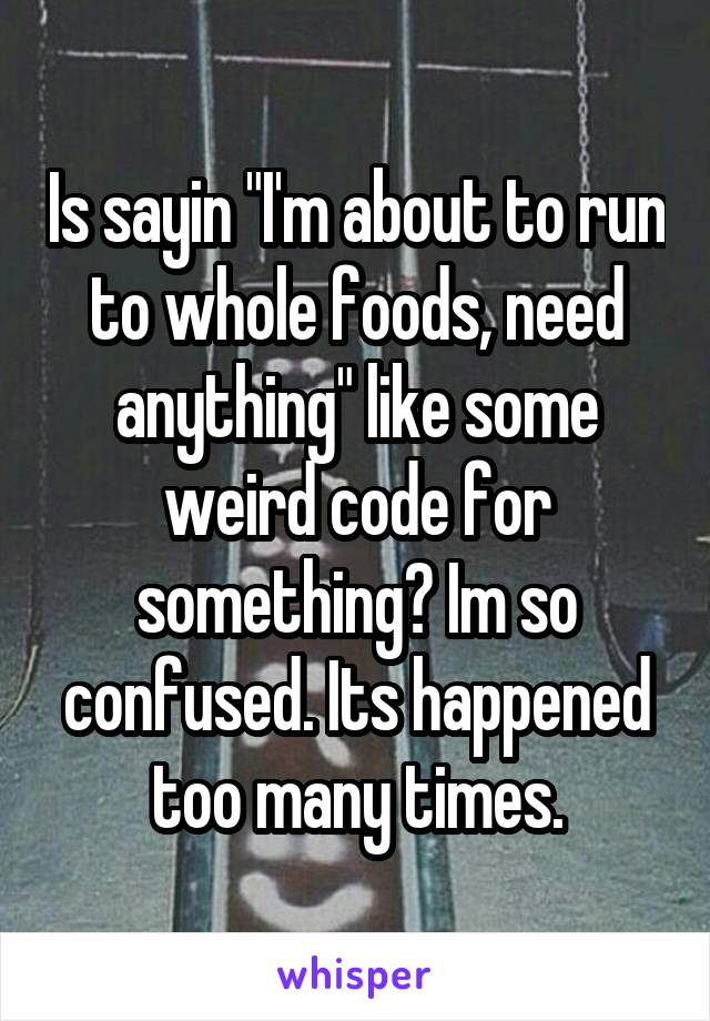 Is sayin "I'm about to run to whole foods, need anything" like some weird code for something? Im so confused. Its happened too many times.