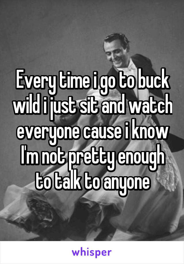 Every time i go to buck wild i just sit and watch everyone cause i know I'm not pretty enough to talk to anyone
