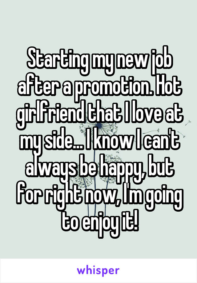 Starting my new job after a promotion. Hot girlfriend that I love at my side... I know I can't always be happy, but for right now, I'm going to enjoy it!