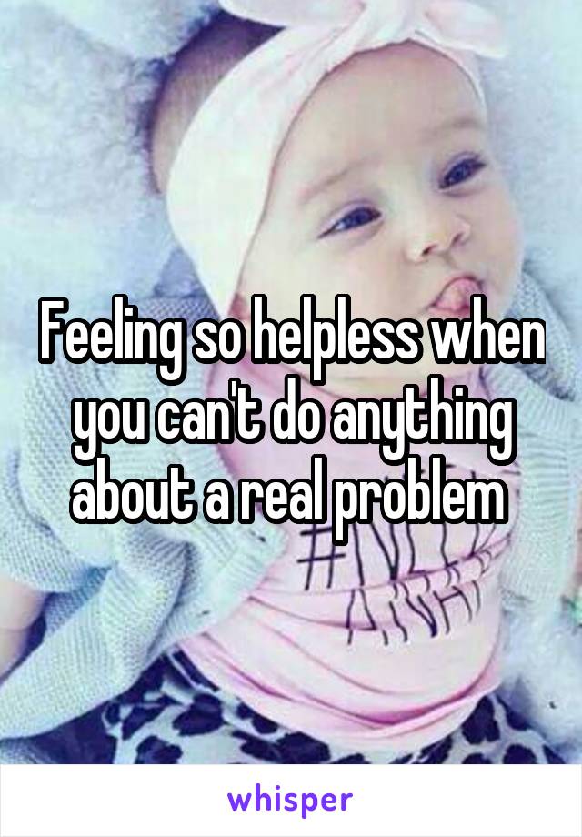 Feeling so helpless when you can't do anything about a real problem 