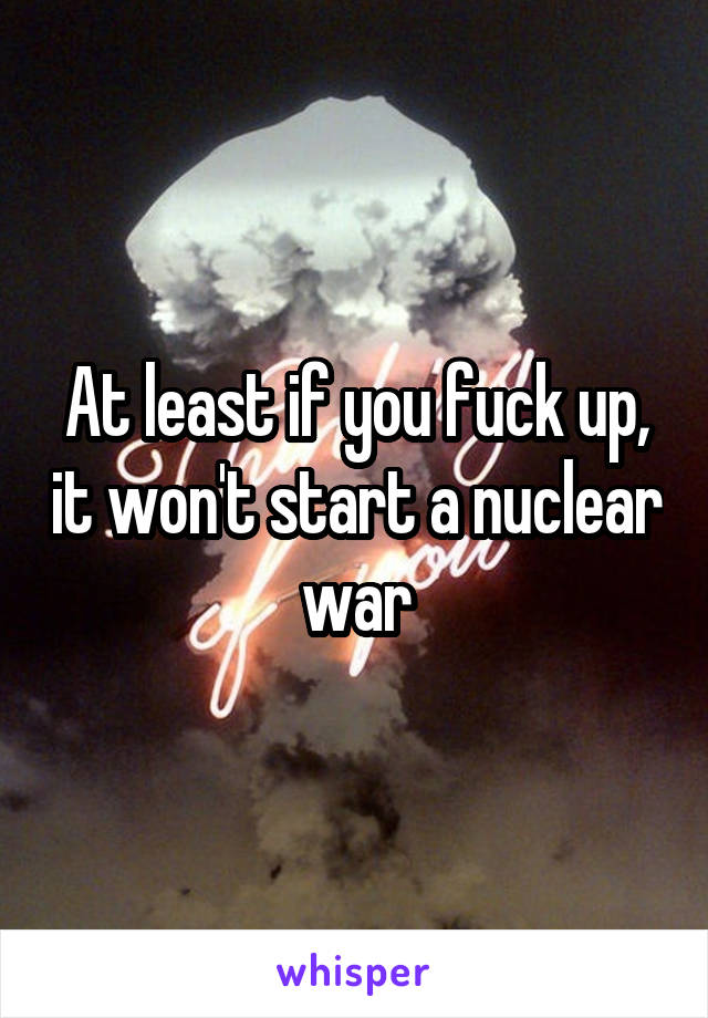 At least if you fuck up, it won't start a nuclear war