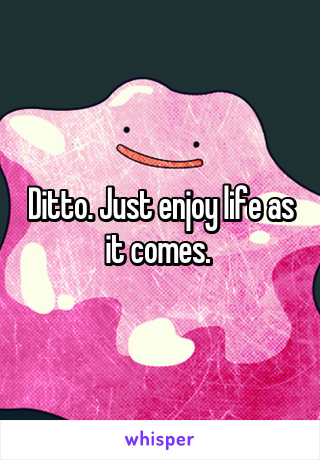 Ditto. Just enjoy life as it comes. 