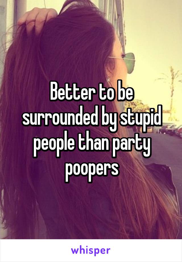 Better to be surrounded by stupid people than party poopers