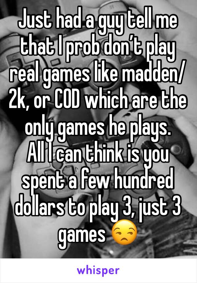 Just had a guy tell me that I prob don’t play real games like madden/2k, or COD which are the only games he plays.
All I can think is you spent a few hundred dollars to play 3, just 3 games 😒